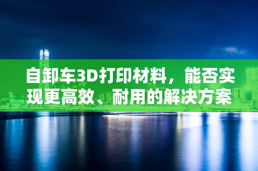 自卸车3D打印材料，能否实现更高效、耐用的解决方案？