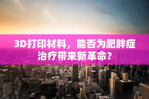 3D打印材料，能否为肥胖症治疗带来新革命？
