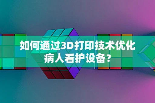 如何通过3D打印技术优化病人看护设备？