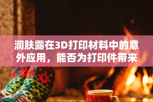润肤露在3D打印材料中的意外应用，能否为打印件带来‘柔滑’触感？