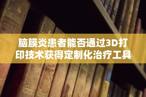 脑膜炎患者能否通过3D打印技术获得定制化治疗工具？