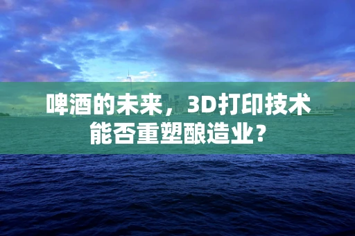 啤酒的未来，3D打印技术能否重塑酿造业？