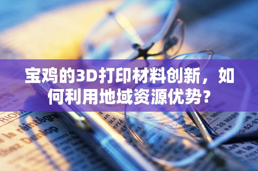 宝鸡的3D打印材料创新，如何利用地域资源优势？