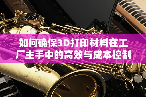 如何确保3D打印材料在工厂主手中的高效与成本控制？
