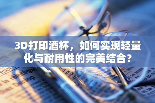 3D打印酒杯，如何实现轻量化与耐用性的完美结合？