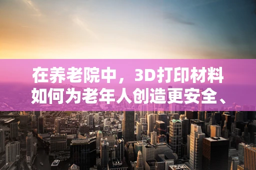 在养老院中，3D打印材料如何为老年人创造更安全、舒适的居住环境？