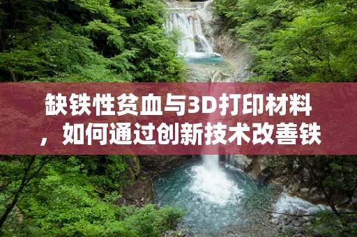 缺铁性贫血与3D打印材料，如何通过创新技术改善铁元素吸收？