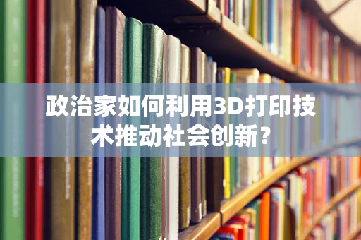 政治家如何利用3D打印技术推动社会创新？