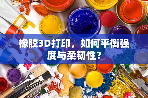 橡胶3D打印，如何平衡强度与柔韧性？
