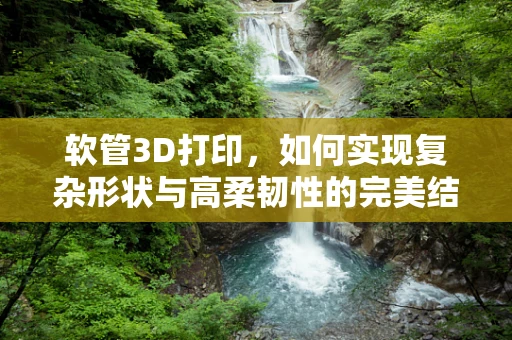 软管3D打印，如何实现复杂形状与高柔韧性的完美结合？