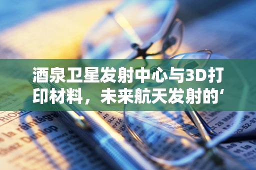 酒泉卫星发射中心与3D打印材料，未来航天发射的‘隐形推手’