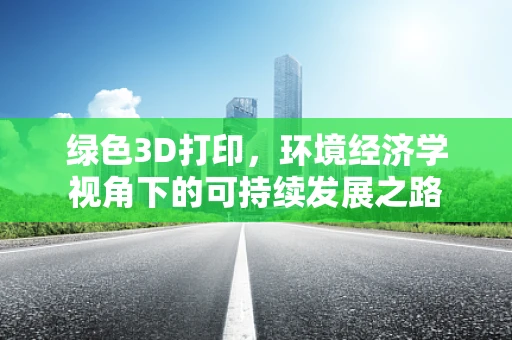 绿色3D打印，环境经济学视角下的可持续发展之路