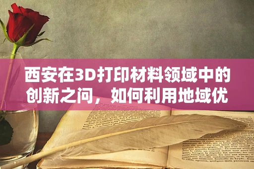 西安在3D打印材料领域中的创新之问，如何利用地域优势推动产业升级？