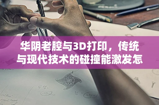 华阴老腔与3D打印，传统与现代技术的碰撞能激发怎样的火花？