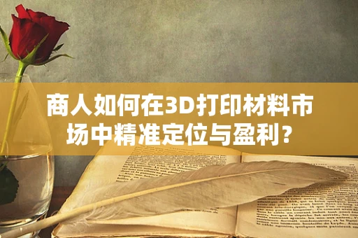 商人如何在3D打印材料市场中精准定位与盈利？