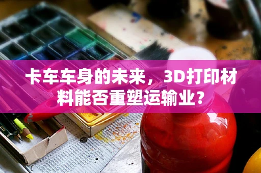 卡车车身的未来，3D打印材料能否重塑运输业？