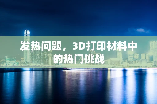 发热问题，3D打印材料中的热门挑战