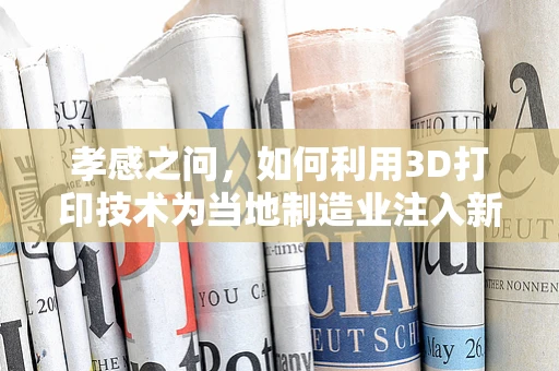 孝感之问，如何利用3D打印技术为当地制造业注入新活力？