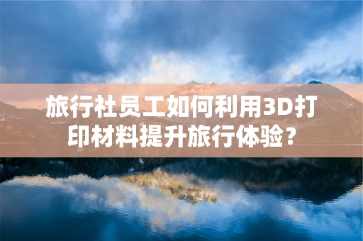 旅行社员工如何利用3D打印材料提升旅行体验？