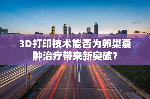 3D打印技术能否为卵巢囊肿治疗带来新突破？