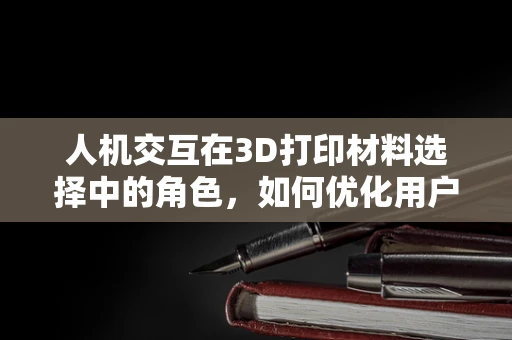 人机交互在3D打印材料选择中的角色，如何优化用户体验？