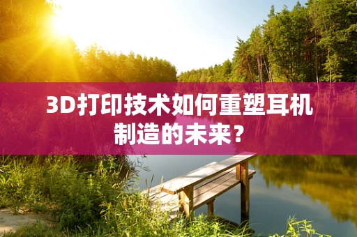 3D打印技术如何重塑耳机制造的未来？