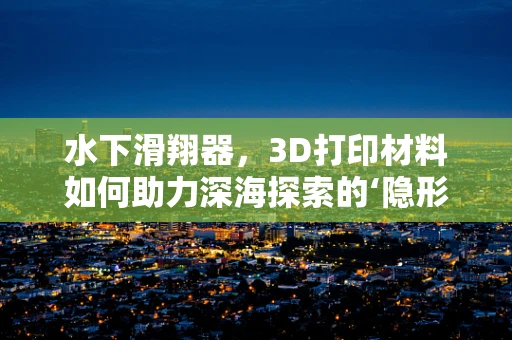 水下滑翔器，3D打印材料如何助力深海探索的‘隐形翅膀’？