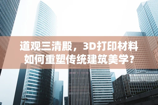 道观三清殿，3D打印材料如何重塑传统建筑美学？