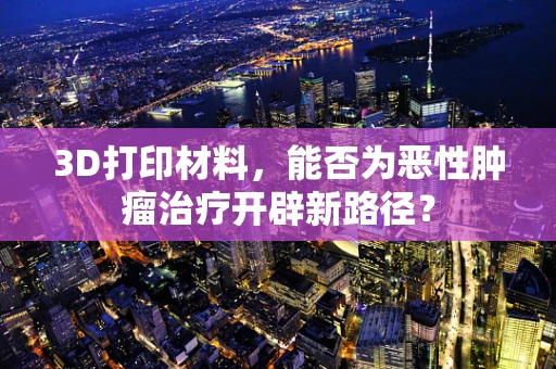 3D打印材料，能否为恶性肿瘤治疗开辟新路径？