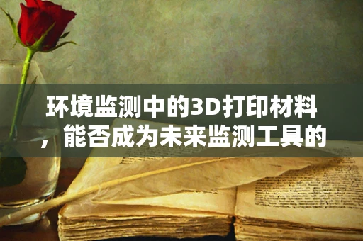 环境监测中的3D打印材料，能否成为未来监测工具的‘新宠’？