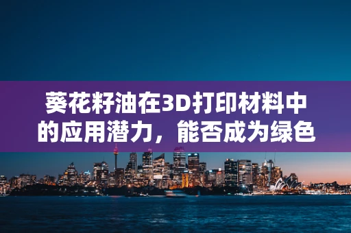 葵花籽油在3D打印材料中的应用潜力，能否成为绿色制造的新星？