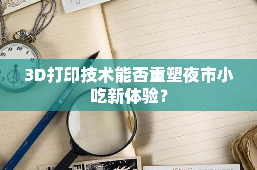 3D打印技术能否重塑夜市小吃新体验？