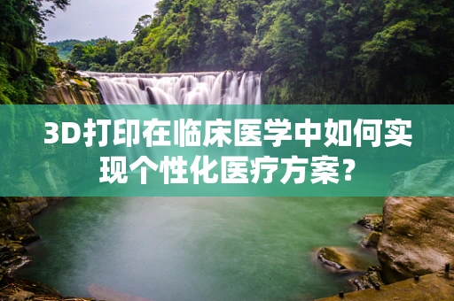 3D打印在临床医学中如何实现个性化医疗方案？