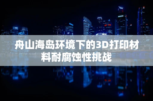 舟山海岛环境下的3D打印材料耐腐蚀性挑战