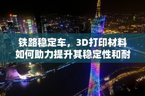 铁路稳定车，3D打印材料如何助力提升其稳定性和耐用性？