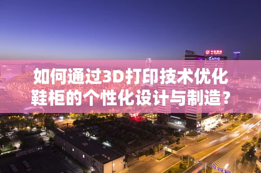 如何通过3D打印技术优化鞋柜的个性化设计与制造？
