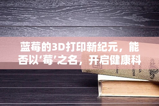 蓝莓的3D打印新纪元，能否以‘莓’之名，开启健康科技新篇章？