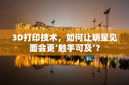 3D打印技术，如何让明星见面会更‘触手可及’？