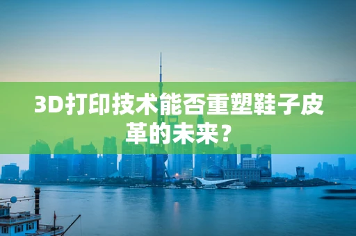 3D打印技术能否重塑鞋子皮革的未来？