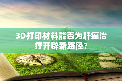 3D打印材料能否为肝癌治疗开辟新路径？