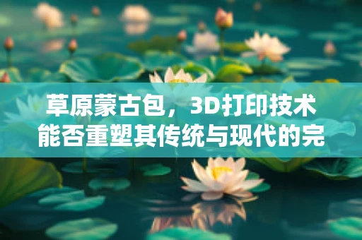 草原蒙古包，3D打印技术能否重塑其传统与现代的完美融合？