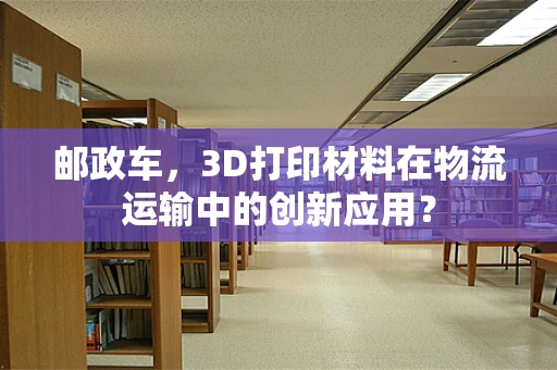 邮政车，3D打印材料在物流运输中的创新应用？