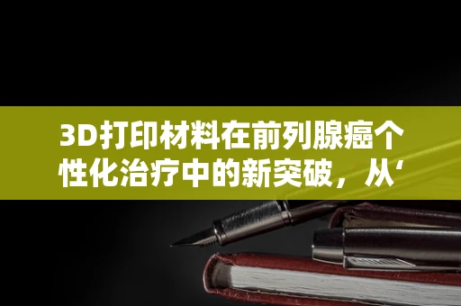 3D打印材料在前列腺癌个性化治疗中的新突破，从‘一刀切’到‘精准治疗’