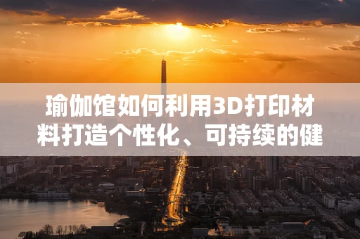 瑜伽馆如何利用3D打印材料打造个性化、可持续的健身环境？