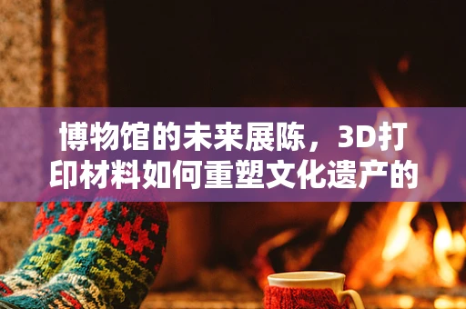 博物馆的未来展陈，3D打印材料如何重塑文化遗产的触感与体验？