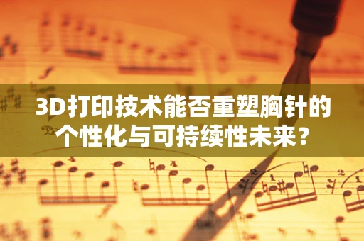 3D打印技术能否重塑胸针的个性化与可持续性未来？