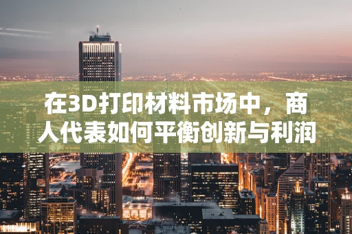 在3D打印材料市场中，商人代表如何平衡创新与利润？