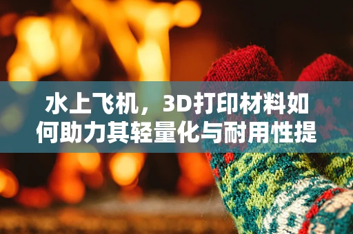 水上飞机，3D打印材料如何助力其轻量化与耐用性提升？