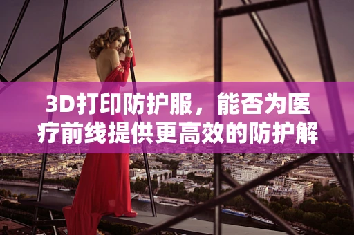 3D打印防护服，能否为医疗前线提供更高效的防护解决方案？