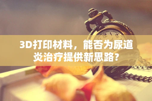3D打印材料，能否为尿道炎治疗提供新思路？